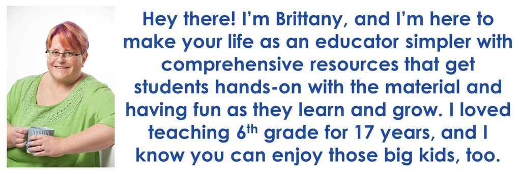 Hey There! I'm Brittany. and I'm here to make your life as an educator simpler with comprehensive resource that get students hands-on with the material and having fun as they learn and grow. I loved teaching 6th grade for 17 years, and I know you can enjoy those big kids, too.