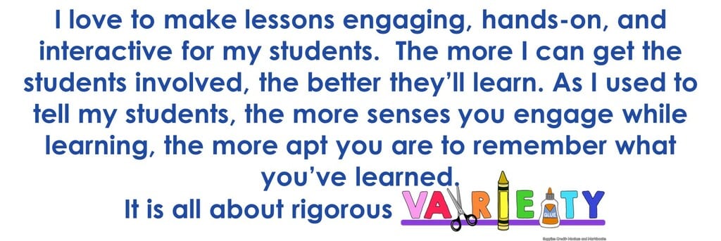 I love t make lessons engaging, hands-on, and interactive for my students. The more I can get the students involved, the better they'll learn. As I used to tell my students, the more senses you engage while learning, the more apt you are to remember what you learned. It's all about rigorous variety.
