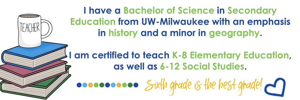 I have a Bachelor of Science in Secondary Education from UW-Milwaukee with an emphasis in history and a minor in geography. I am certified to teach K-8 Elementary Education, as well as 6-12 Social Studies. Sixth grade is the best grade!